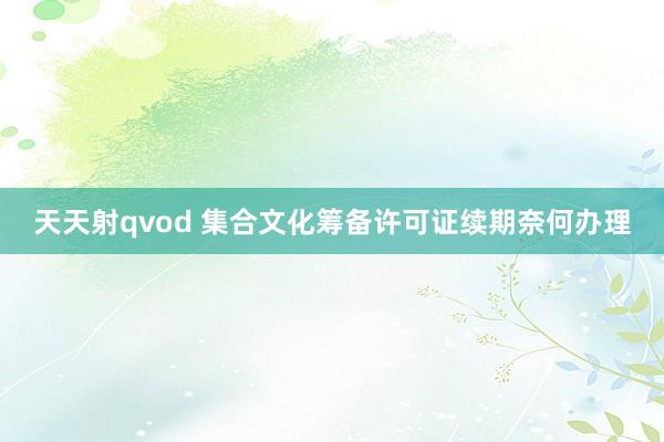 天天射qvod 集合文化筹备许可证续期奈何办理