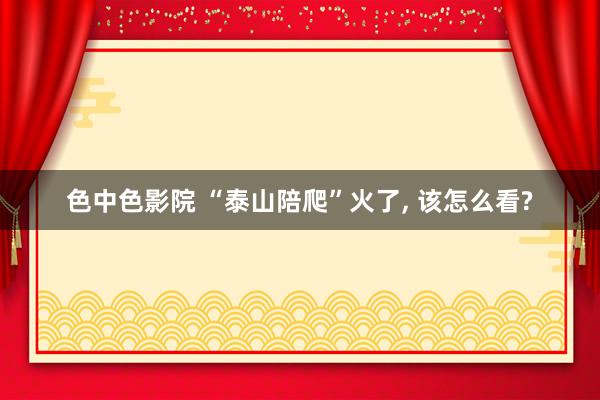 色中色影院 “泰山陪爬”火了， 该怎么看?