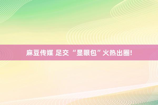 麻豆传媒 足交 “显眼包”火热出圈!