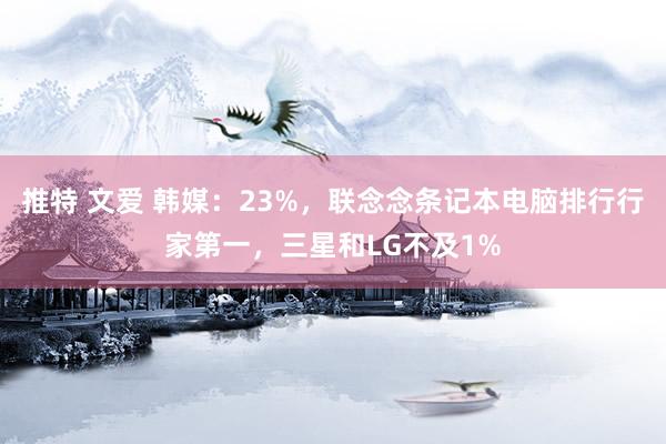 推特 文爱 韩媒：23%，联念念条记本电脑排行行家第一，三星和LG不及1%