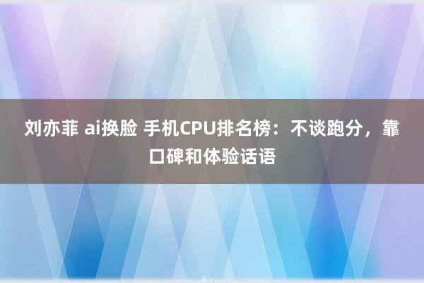 刘亦菲 ai换脸 手机CPU排名榜：不谈跑分，靠口碑和体验话语