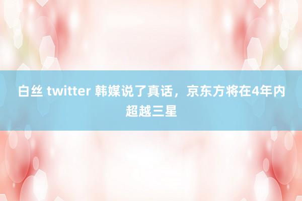 白丝 twitter 韩媒说了真话，京东方将在4年内超越三星