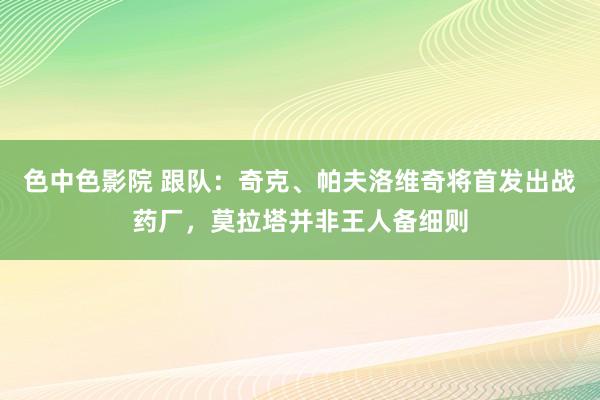 色中色影院 跟队：奇克、帕夫洛维奇将首发出战药厂，莫拉塔并非王人备细则