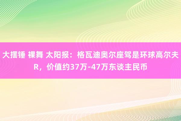 大摆锤 裸舞 太阳报：格瓦迪奥尔座驾是环球高尔夫R，价值约37万-47万东谈主民币