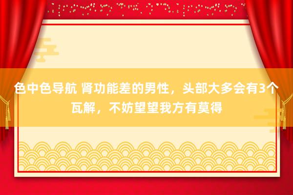 色中色导航 肾功能差的男性，头部大多会有3个瓦解，不妨望望我方有莫得