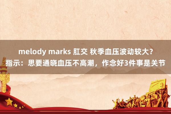 melody marks 肛交 秋季血压波动较大？指示：思要通晓血压不高潮，作念好3件事是关节