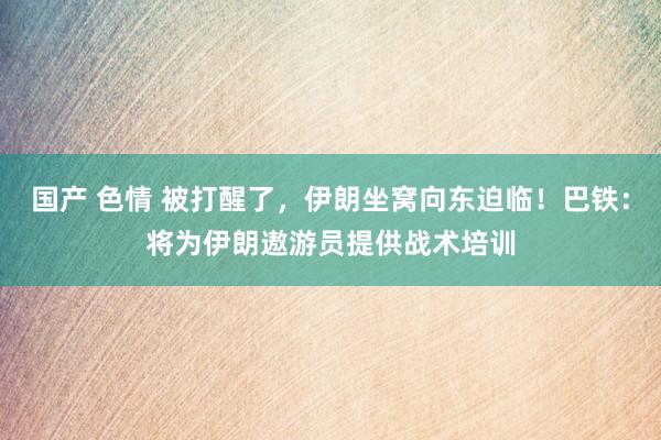 国产 色情 被打醒了，伊朗坐窝向东迫临！巴铁：将为伊朗遨游员提供战术培训