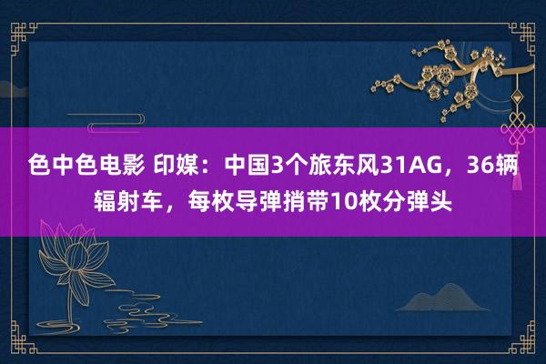 色中色电影 印媒：中国3个旅东风31AG，36辆辐射车，每枚导弹捎带10枚分弹头