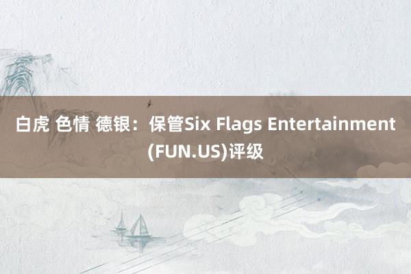 白虎 色情 德银：保管Six Flags Entertainment(FUN.US)评级