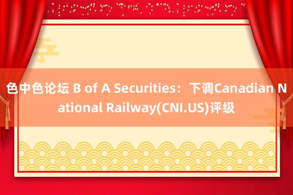 色中色论坛 B of A Securities：下调Canadian National Railway(CNI.US)评级