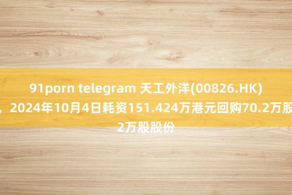 91porn telegram 天工外洋(00826.HK)公布，2024年10月4日耗资151.424万港元回购70.2万股股份