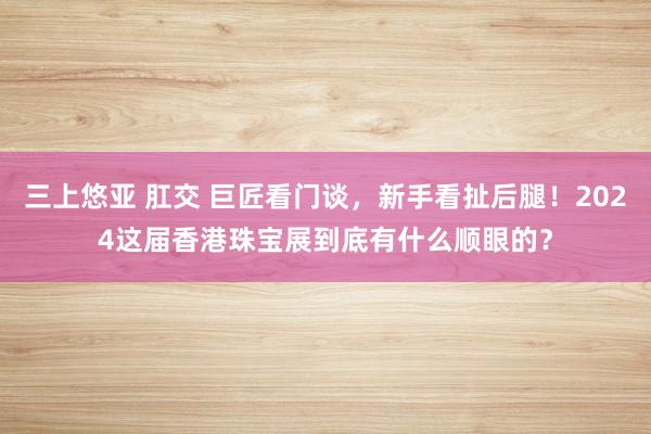 三上悠亚 肛交 巨匠看门谈，新手看扯后腿！2024这届香港珠宝展到底有什么顺眼的？