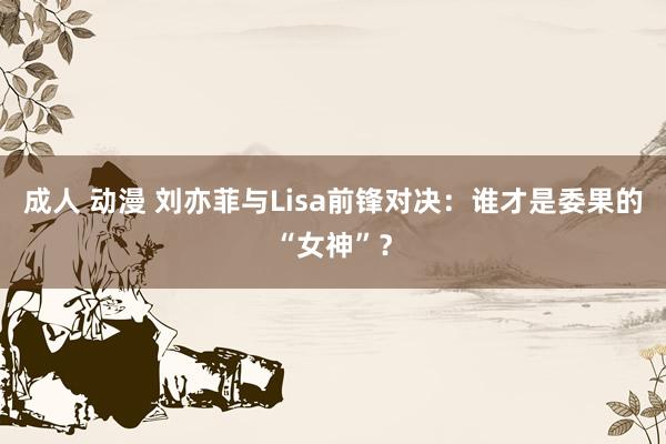 成人 动漫 刘亦菲与Lisa前锋对决：谁才是委果的“女神”？