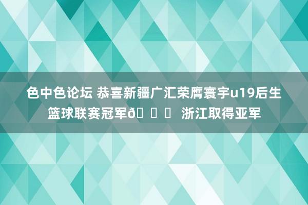 色中色论坛 恭喜新疆广汇荣膺寰宇u19后生篮球联赛冠军🎉 浙江取得亚军