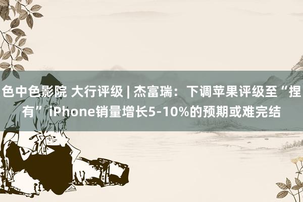 色中色影院 大行评级 | 杰富瑞：下调苹果评级至“捏有” iPhone销量增长5-10%的预期或难完结