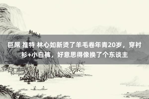 巨屌 推特 林心如新烫了羊毛卷年青20岁，穿衬衫+小白裤，好意思得像换了个东谈主