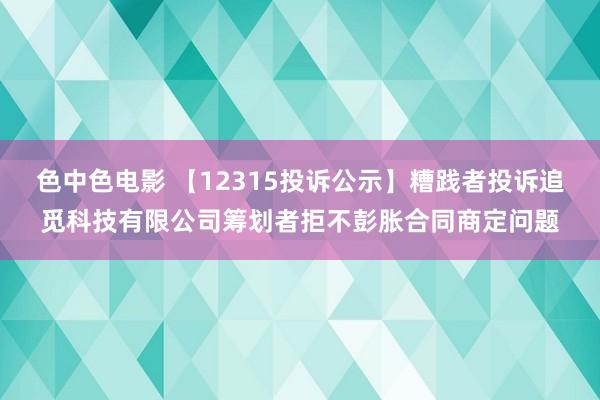 色中色电影 【12315投诉公示】糟践者投诉追觅科技有限公司筹划者拒不彭胀合同商定问题