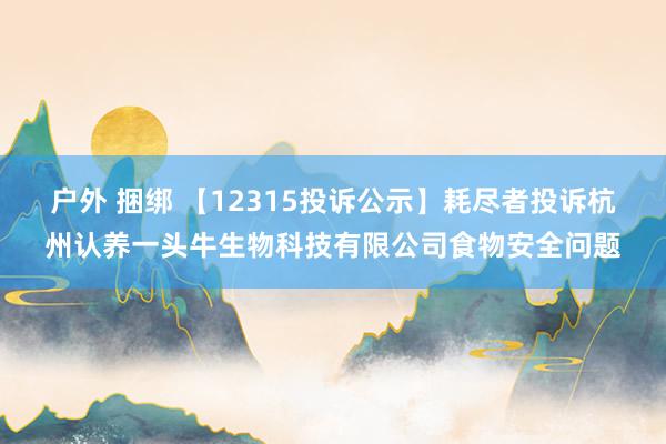 户外 捆绑 【12315投诉公示】耗尽者投诉杭州认养一头牛生物科技有限公司食物安全问题