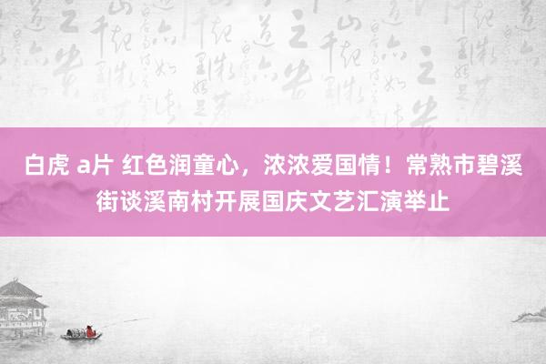 白虎 a片 红色润童心，浓浓爱国情！常熟市碧溪街谈溪南村开展国庆文艺汇演举止