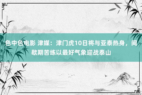 色中色电影 津媒：津门虎10日将与亚泰热身，间歇期苦练以最好气象迎战泰山