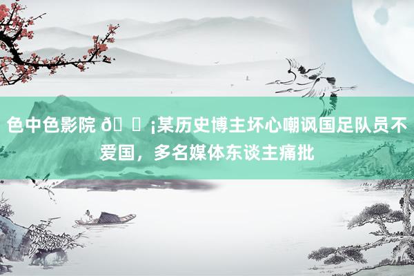 色中色影院 😡某历史博主坏心嘲讽国足队员不爱国，多名媒体东谈主痛批