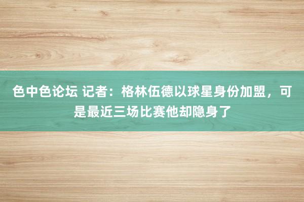 色中色论坛 记者：格林伍德以球星身份加盟，可是最近三场比赛他却隐身了