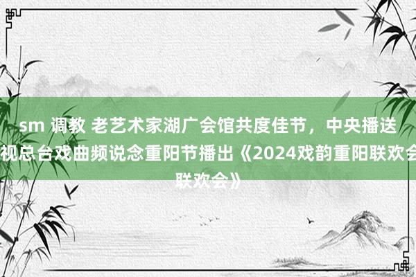 sm 调教 老艺术家湖广会馆共度佳节，中央播送电视总台戏曲频说念重阳节播出《2024戏韵重阳联欢会》