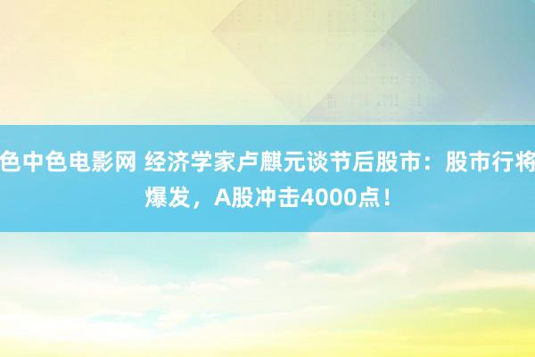 色中色电影网 经济学家卢麒元谈节后股市：股市行将爆发，A股冲击4000点！