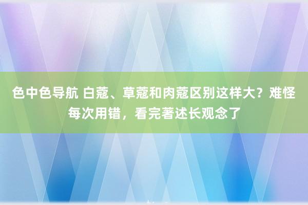 色中色导航 白蔻、草蔻和肉蔻区别这样大？难怪每次用错，看完著述长观念了