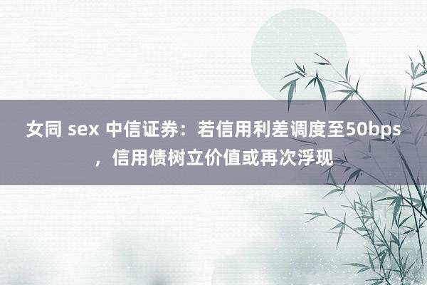 女同 sex 中信证券：若信用利差调度至50bps，信用债树立价值或再次浮现