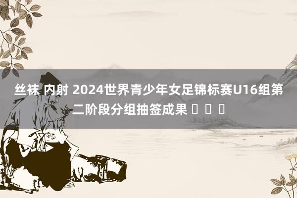 丝袜 内射 2024世界青少年女足锦标赛U16组第二阶段分组抽签成果 ​​​