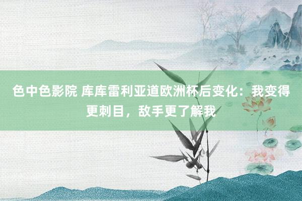 色中色影院 库库雷利亚道欧洲杯后变化：我变得更刺目，敌手更了解我