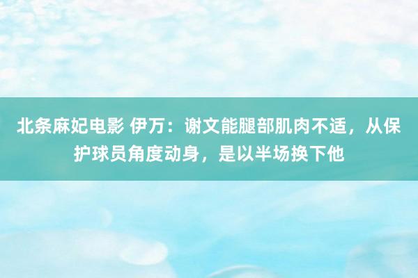 北条麻妃电影 伊万：谢文能腿部肌肉不适，从保护球员角度动身，是以半场换下他