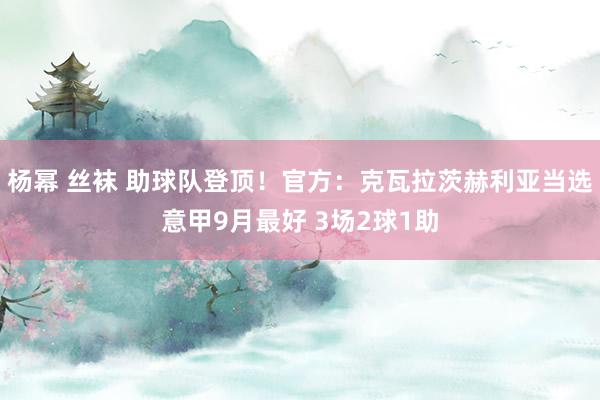 杨幂 丝袜 助球队登顶！官方：克瓦拉茨赫利亚当选意甲9月最好 3场2球1助