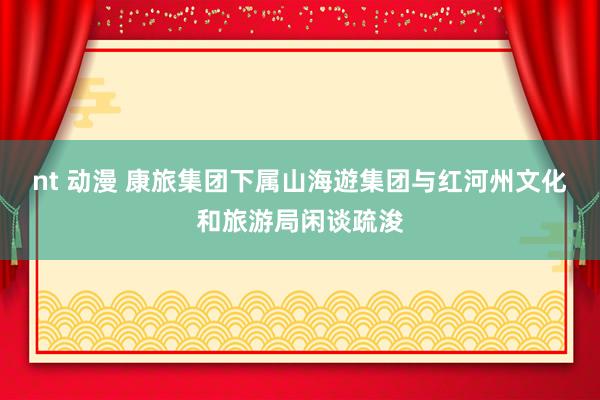 nt 动漫 康旅集团下属山海遊集团与红河州文化和旅游局闲谈疏浚