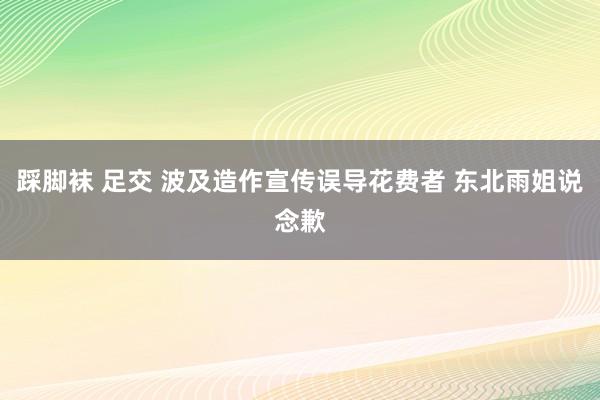 踩脚袜 足交 波及造作宣传误导花费者 东北雨姐说念歉