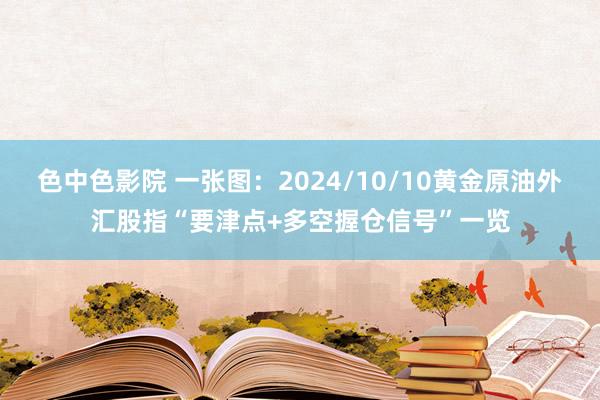 色中色影院 一张图：2024/10/10黄金原油外汇股指“要津点+多空握仓信号”一览