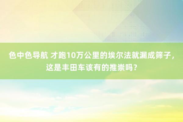 色中色导航 才跑10万公里的埃尔法就漏成筛子，这是丰田车该有的推崇吗？