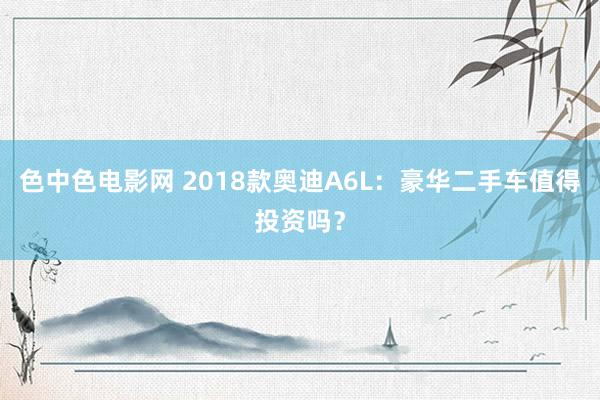 色中色电影网 2018款奥迪A6L：豪华二手车值得投资吗？