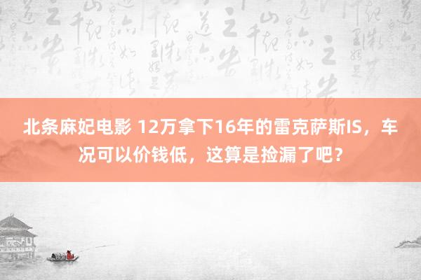 北条麻妃电影 12万拿下16年的雷克萨斯IS，车况可以价钱低，这算是捡漏了吧？