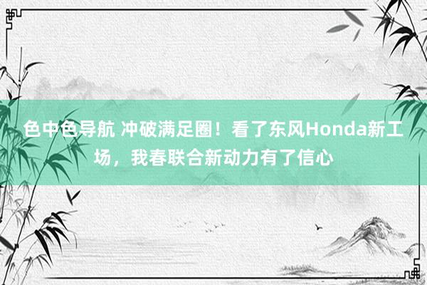 色中色导航 冲破满足圈！看了东风Honda新工场，我春联合新动力有了信心