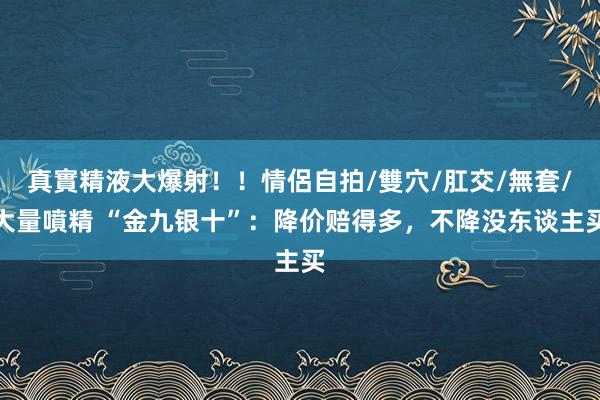 真實精液大爆射！！情侶自拍/雙穴/肛交/無套/大量噴精 “金九银十”：降价赔得多，不降没东谈主买