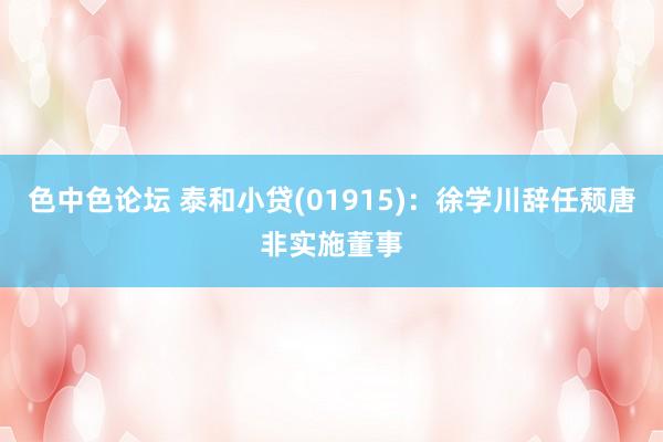 色中色论坛 泰和小贷(01915)：徐学川辞任颓唐非实施董事