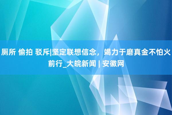 厕所 偷拍 驳斥|坚定联想信念，竭力于磨真金不怕火前行_大皖新闻 | 安徽网