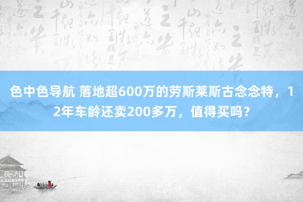 色中色导航 落地超600万的劳斯莱斯古念念特，12年车龄还卖200多万，值得买吗？