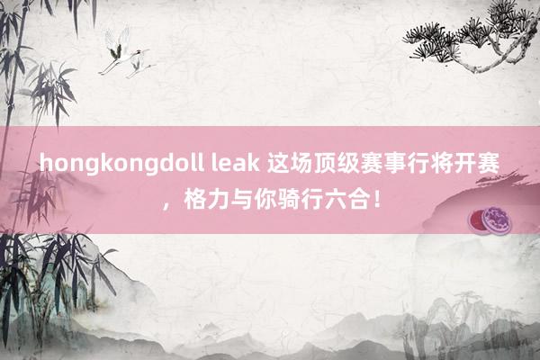 hongkongdoll leak 这场顶级赛事行将开赛，格力与你骑行六合！