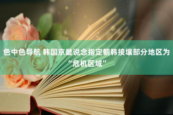 色中色导航 韩国京畿说念指定朝韩接壤部分地区为“危机区域”