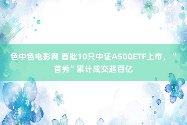 色中色电影网 首批10只中证A500ETF上市，“首秀”累计成交超百亿