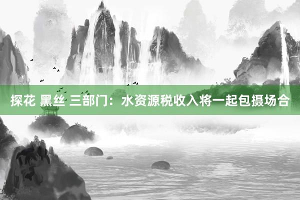 探花 黑丝 三部门：水资源税收入将一起包摄场合