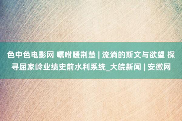 色中色电影网 嘱咐暖荆楚 | 流淌的斯文与欲望 探寻屈家岭业绩史前水利系统_大皖新闻 | 安徽网